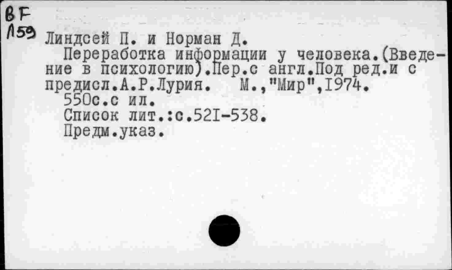 ﻿ВР
Линдсей П. и Норман Д.
Переработка информации у человека.(Введе ние в психологию).Пер.с англ.Под ред.и с предисл.А.Р.Лурия. М.,”Мир”,1974.
550с.с ил.
Список лит.:с.521-538.
Предм.указ.